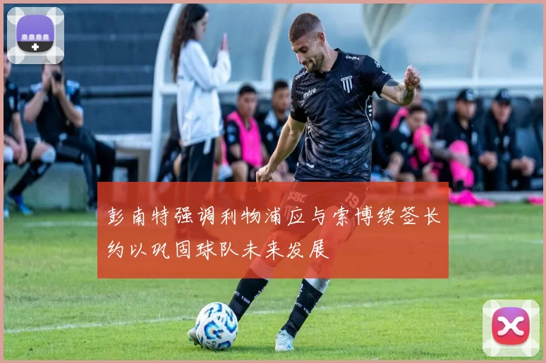 彭南特强调利物浦应与索博续签长约以巩固球队未来发展