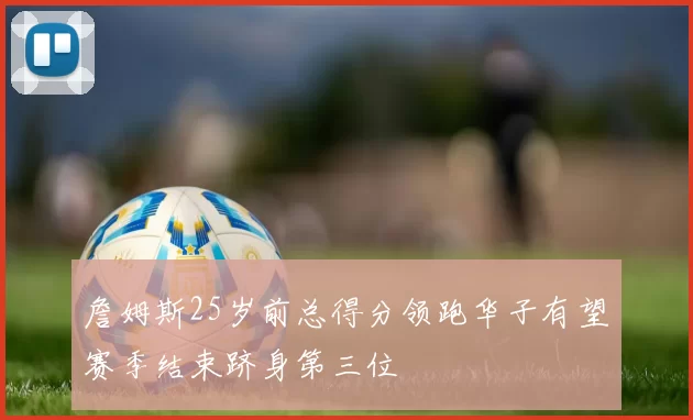 詹姆斯25岁前总得分领跑华子有望赛季结束跻身第三位
