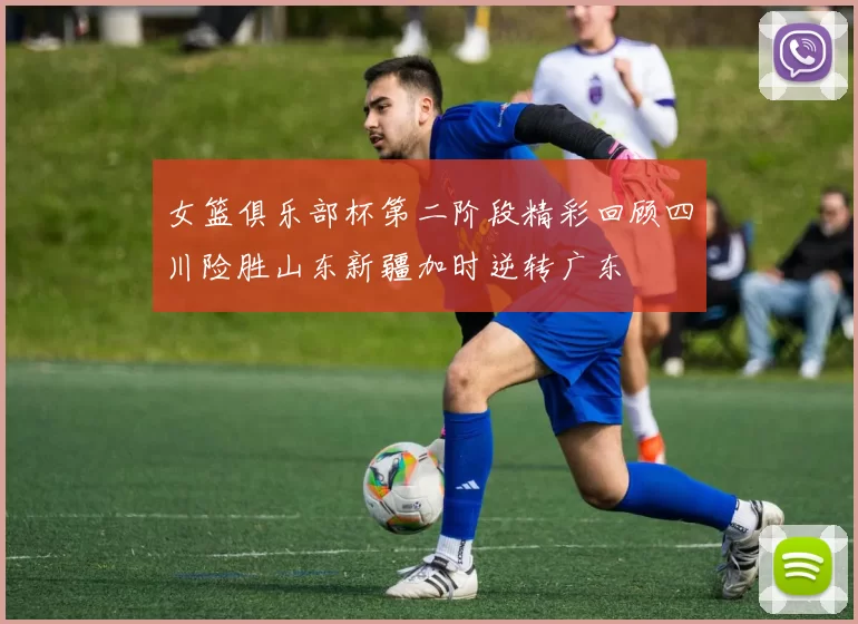 女篮俱乐部杯第二阶段精彩回顾四川险胜山东新疆加时逆转广东