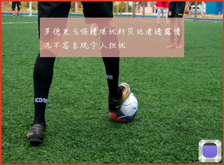 罗德里戈伤情堪忧科贝记者透露情况不容乐观令人担忧