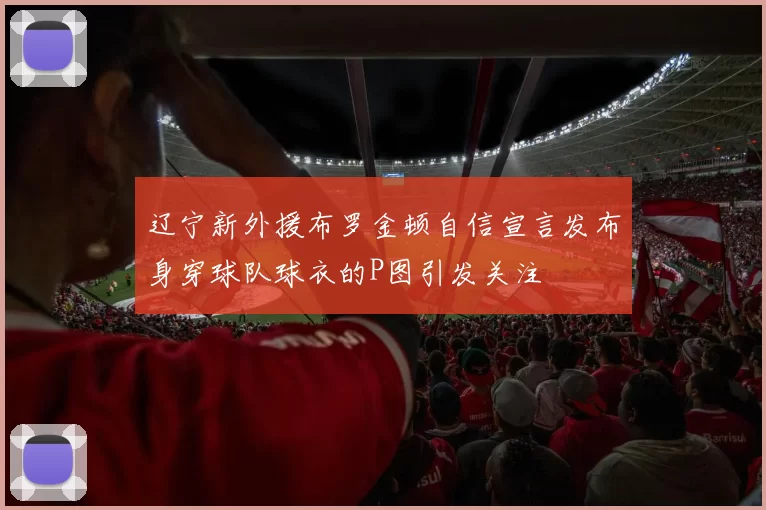 辽宁新外援布罗金顿自信宣言发布身穿球队球衣的P图引发关注