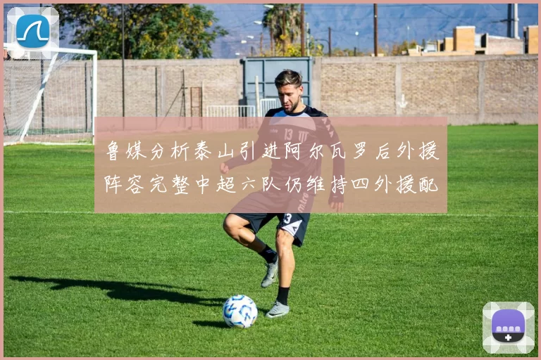 鲁媒分析泰山引进阿尔瓦罗后外援阵容完整中超六队仍维持四外援配置