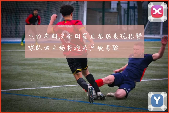 杰伦布朗谈全明星后客场表现称赞球队回主场将迎来严峻考验
