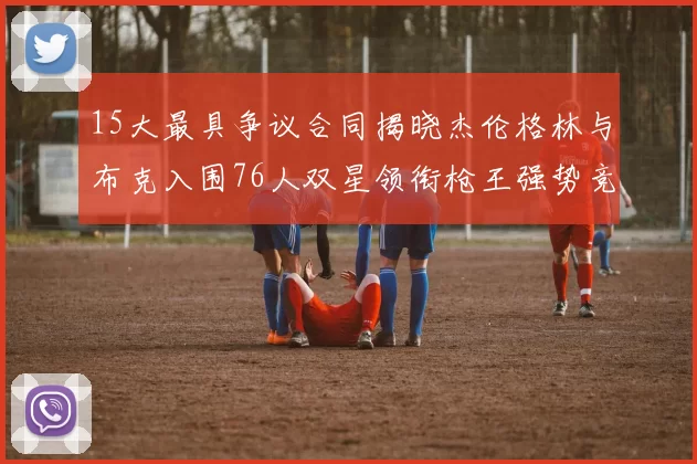 15大最具争议合同揭晓杰伦格林与布克入围76人双星领衔枪王强势竞争