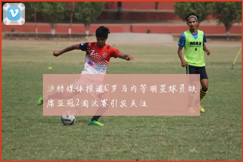 沙特媒体报道C罗马内等明星球员缺席亚冠2淘汰赛引发关注