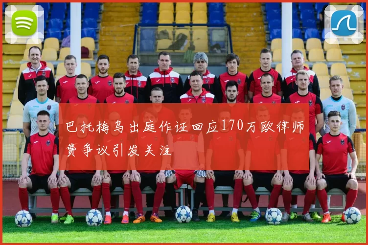 巴托梅乌出庭作证回应170万欧律师费争议引发关注