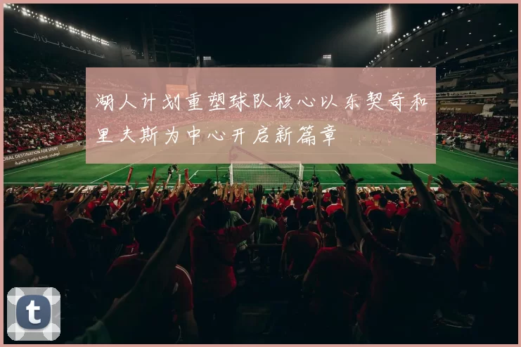 湖人计划重塑球队核心以东契奇和里夫斯为中心开启新篇章