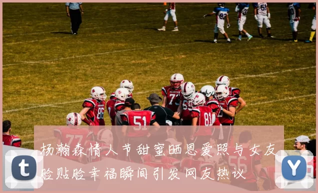 杨瀚森情人节甜蜜晒恩爱照与女友脸贴脸幸福瞬间引发网友热议