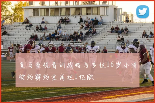 皇马重视青训战略与多位16岁小将续约解约金高达1亿欧