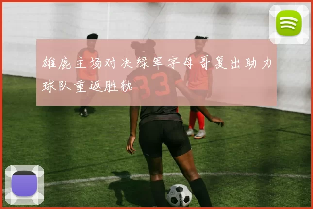 雄鹿主场对决绿军字母哥复出助力球队重返胜轨
