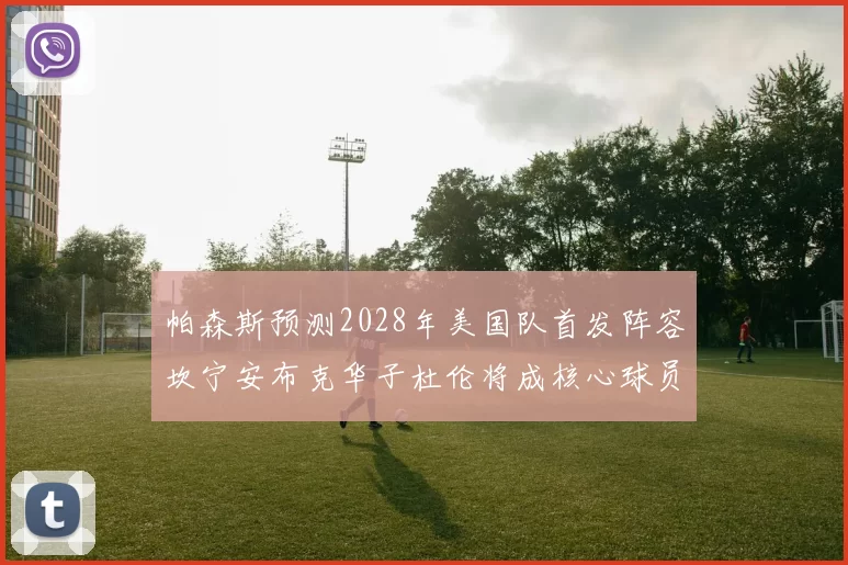 帕森斯预测2028年美国队首发阵容坎宁安布克华子杜伦将成核心球员