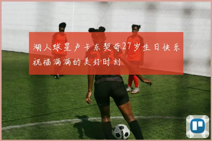 湖人球星卢卡东契奇27岁生日快乐祝福满满的美好时刻