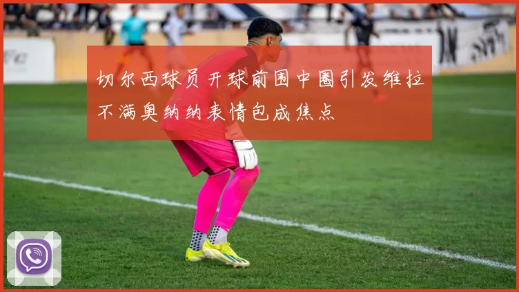 切尔西球员开球前围中圈引发维拉不满奥纳纳表情包成焦点