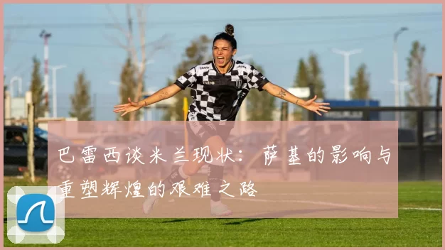 巴雷西谈米兰现状：萨基的影响与重塑辉煌的艰难之路