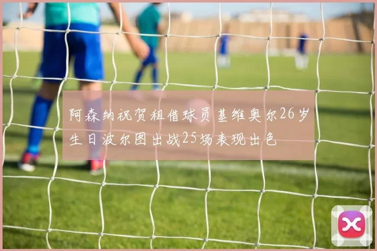 阿森纳祝贺租借球员基维奥尔26岁生日波尔图出战25场表现出色