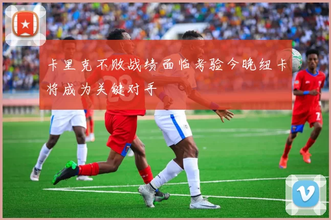 卡里克不败战绩面临考验今晚纽卡将成为关键对手