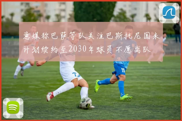 意媒称巴萨等队关注巴斯托尼国米计划续约至2030年球员不愿离队