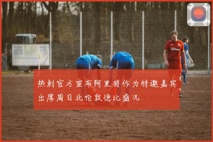 热刺官方宣布阿里将作为特邀嘉宾出席周日北伦敦德比盛况